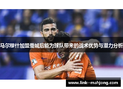 马尔穆什加盟曼城后能为球队带来的战术优势与潜力分析