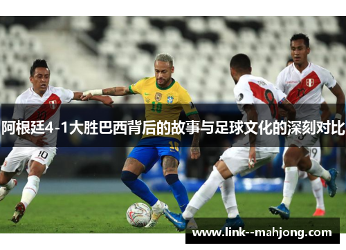 阿根廷4-1大胜巴西背后的故事与足球文化的深刻对比