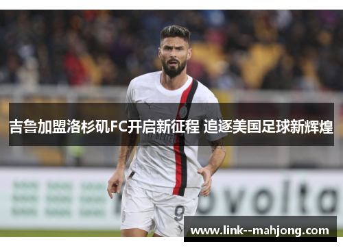 吉鲁加盟洛杉矶FC开启新征程 追逐美国足球新辉煌