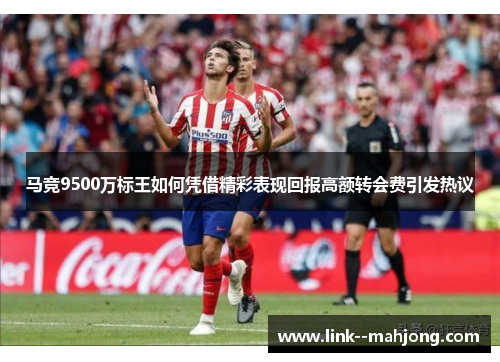 马竞9500万标王如何凭借精彩表现回报高额转会费引发热议