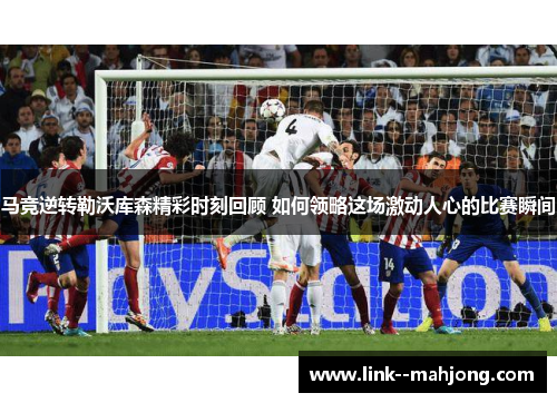 马竞逆转勒沃库森精彩时刻回顾 如何领略这场激动人心的比赛瞬间
